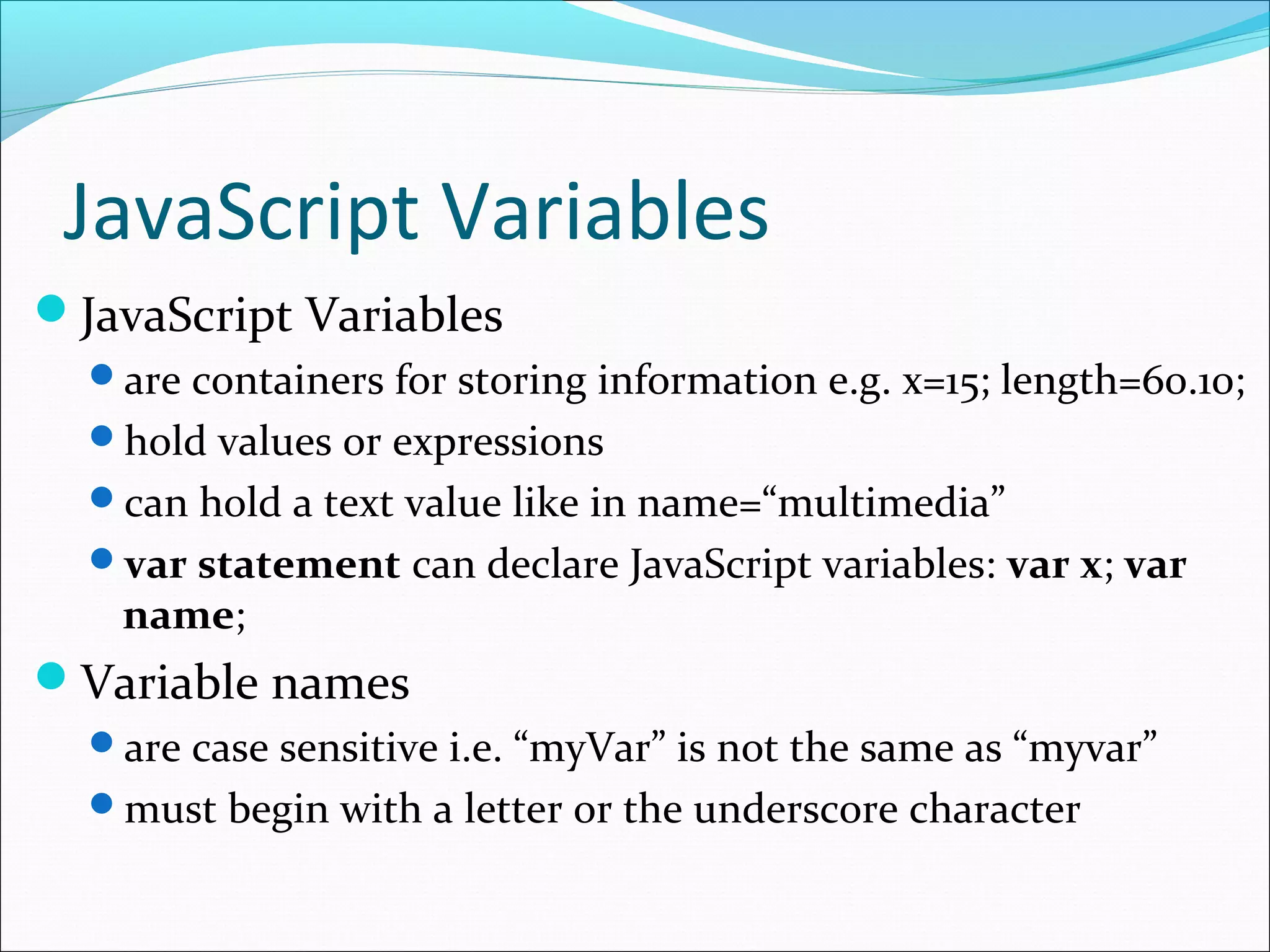 JavaScript Variables
JavaScript Variables
are containers for storing information e.g. x=15; length=60.10;
hold values or expressions
can hold a text value like in name=“multimedia”
var statement can declare JavaScript variables: var x; var
name;
Variable names
are case sensitive i.e. “myVar” is not the same as “myvar”
must begin with a letter or the underscore character
 