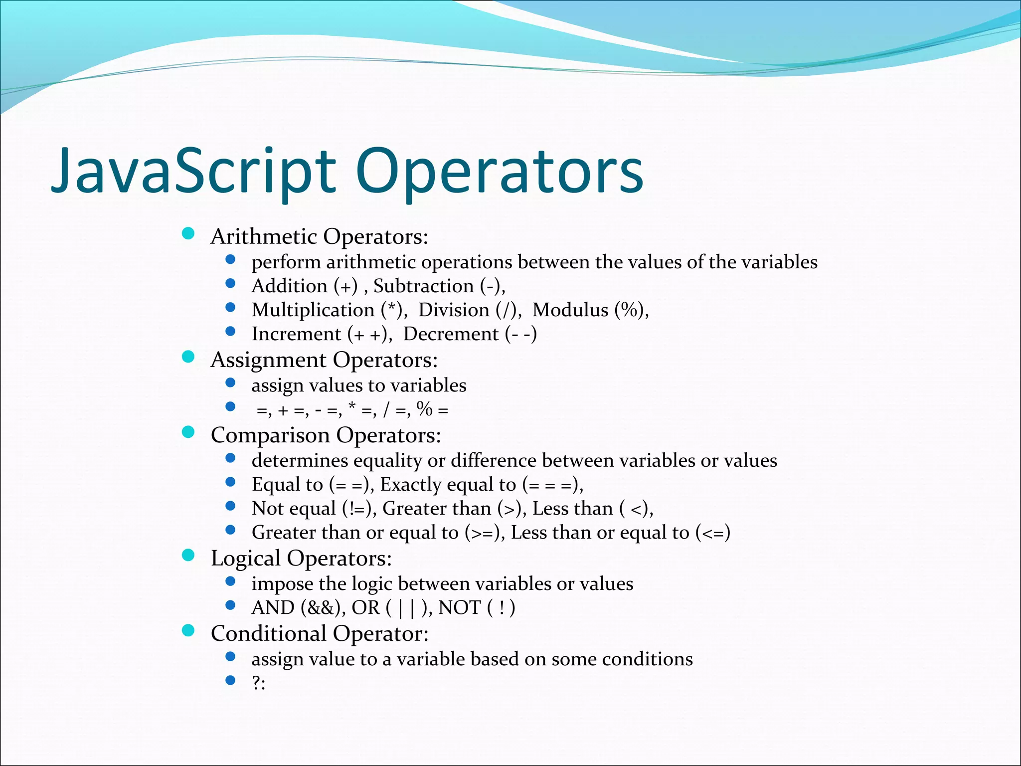 JavaScript Operators
 Arithmetic Operators:
 perform arithmetic operations between the values of the variables
 Addition (+) , Subtraction (-),
 Multiplication (*), Division (/), Modulus (%),
 Increment (+ +), Decrement (- -)
 Assignment Operators:
 assign values to variables
 =, + =, - =, * =, / =, % =
 Comparison Operators:
 determines equality or difference between variables or values
 Equal to (= =), Exactly equal to (= = =),
 Not equal (!=), Greater than (>), Less than ( <),
 Greater than or equal to (>=), Less than or equal to (<=)
 Logical Operators:
 impose the logic between variables or values
 AND (&&), OR ( | | ), NOT ( ! )
 Conditional Operator:
 assign value to a variable based on some conditions
 ?:
 