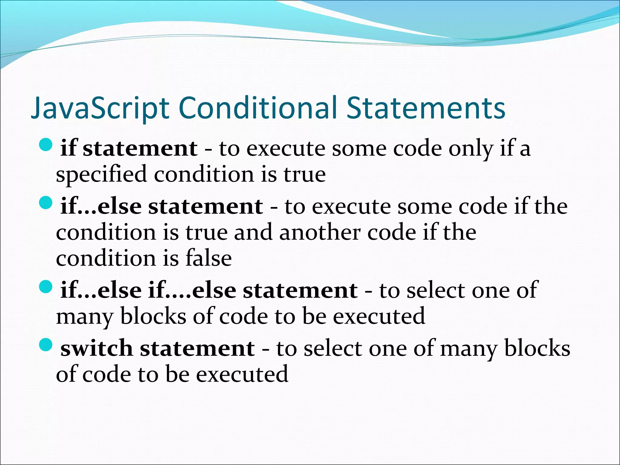JavaScript Conditional Statements
if statement - to execute some code only if a
specified condition is true
if...else statement - to execute some code if the
condition is true and another code if the
condition is false
if...else if....else statement - to select one of
many blocks of code to be executed
switch statement - to select one of many blocks
of code to be executed
 