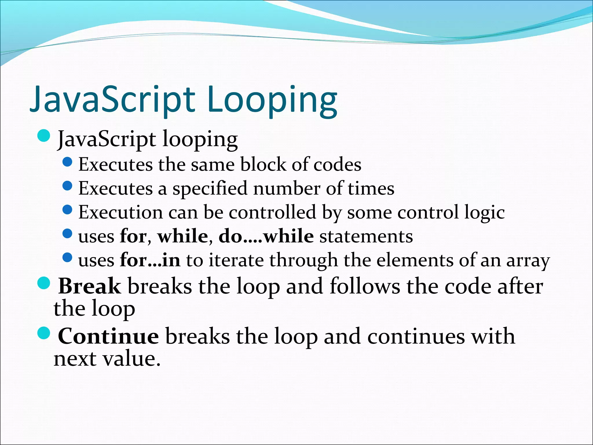JavaScript Looping
JavaScript looping
Executes the same block of codes
Executes a specified number of times
Execution can be controlled by some control logic
uses for, while, do….while statements
uses for…in to iterate through the elements of an array
Break breaks the loop and follows the code after
the loop
Continue breaks the loop and continues with
next value.
 