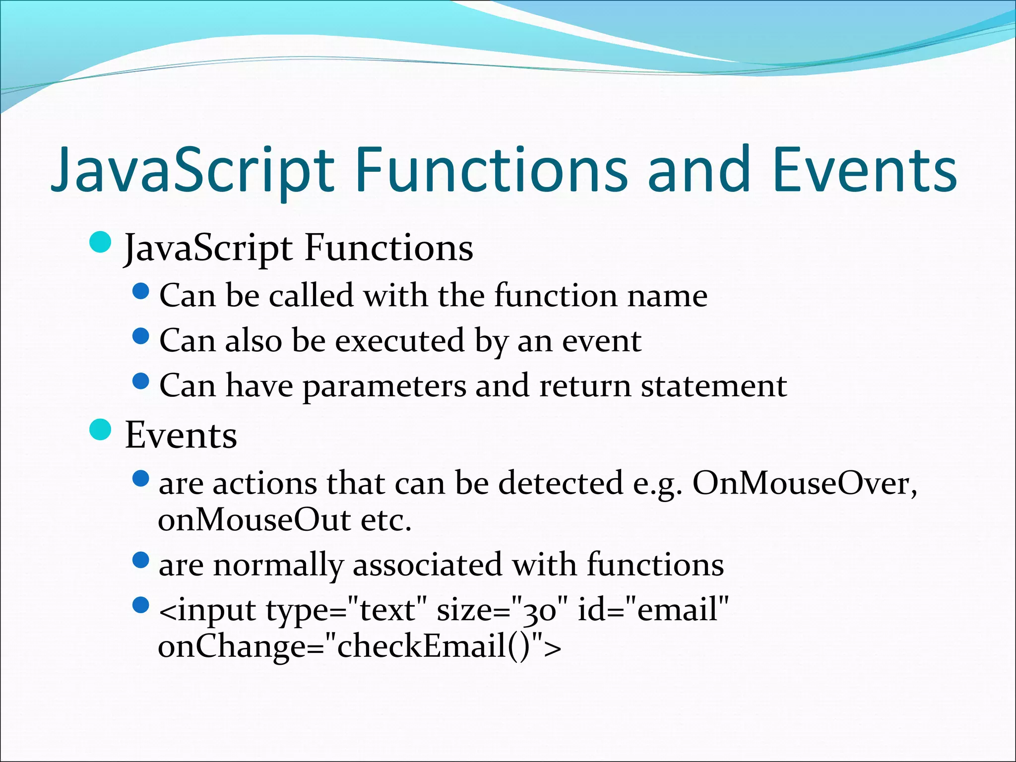 JavaScript Functions and Events
JavaScript Functions
Can be called with the function name
Can also be executed by an event
Can have parameters and return statement
Events
are actions that can be detected e.g. OnMouseOver,
onMouseOut etc.
are normally associated with functions
<input type="text" size="30" id="email"
onChange="checkEmail()">
 