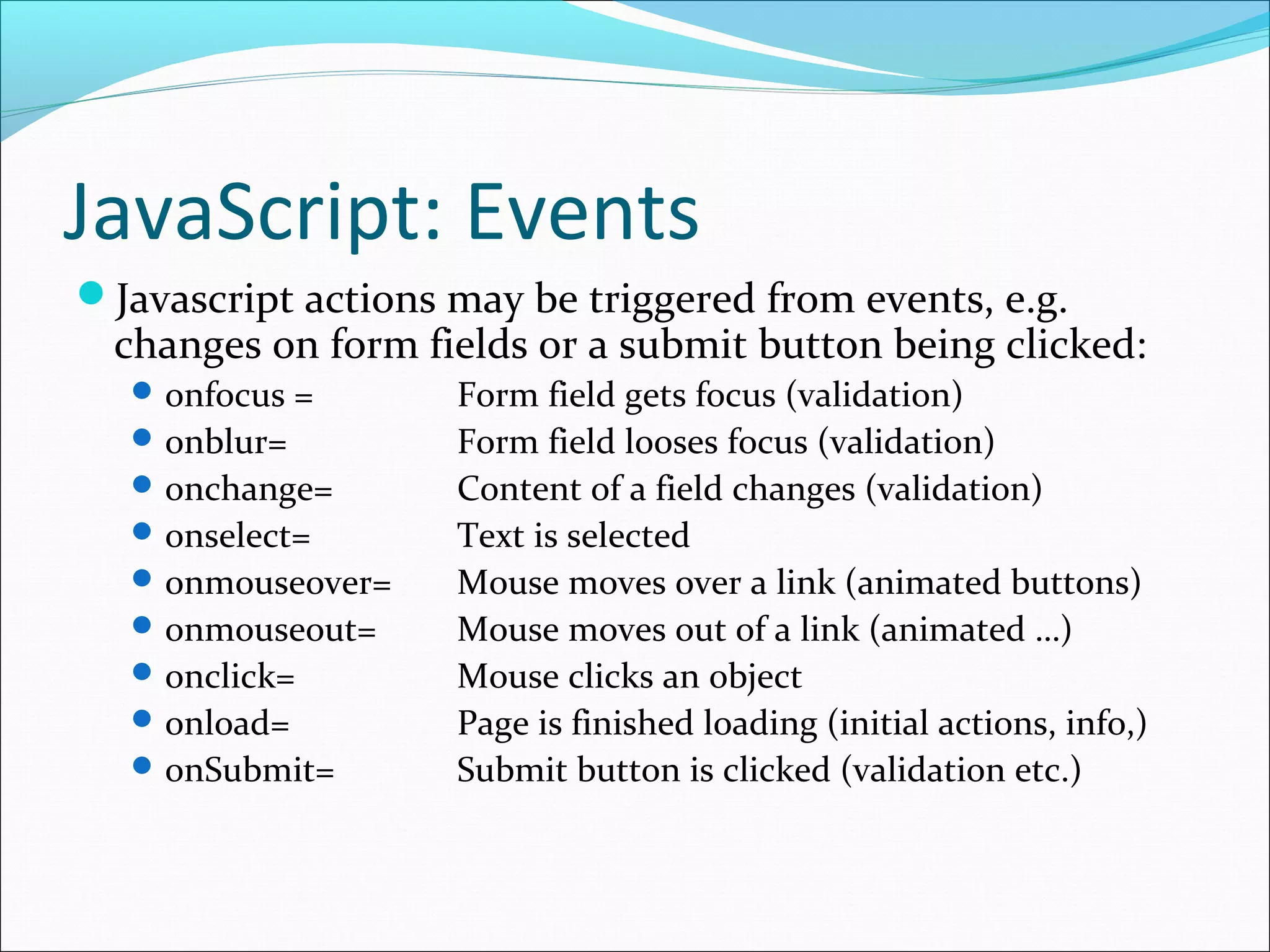 JavaScript: Events
Javascript actions may be triggered from events, e.g.
changes on form fields or a submit button being clicked:
onfocus = Form field gets focus (validation)
onblur= Form field looses focus (validation)
onchange= Content of a field changes (validation)
onselect= Text is selected
onmouseover= Mouse moves over a link (animated buttons)
onmouseout= Mouse moves out of a link (animated …)
onclick= Mouse clicks an object
onload= Page is finished loading (initial actions, info,)
onSubmit= Submit button is clicked (validation etc.)
 