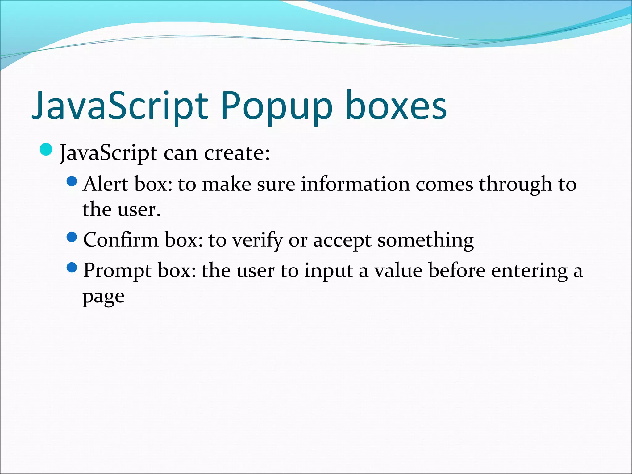 JavaScript Popup boxes
JavaScript can create:
Alert box: to make sure information comes through to
the user.
Confirm box: to verify or accept something
Prompt box: the user to input a value before entering a
page
 