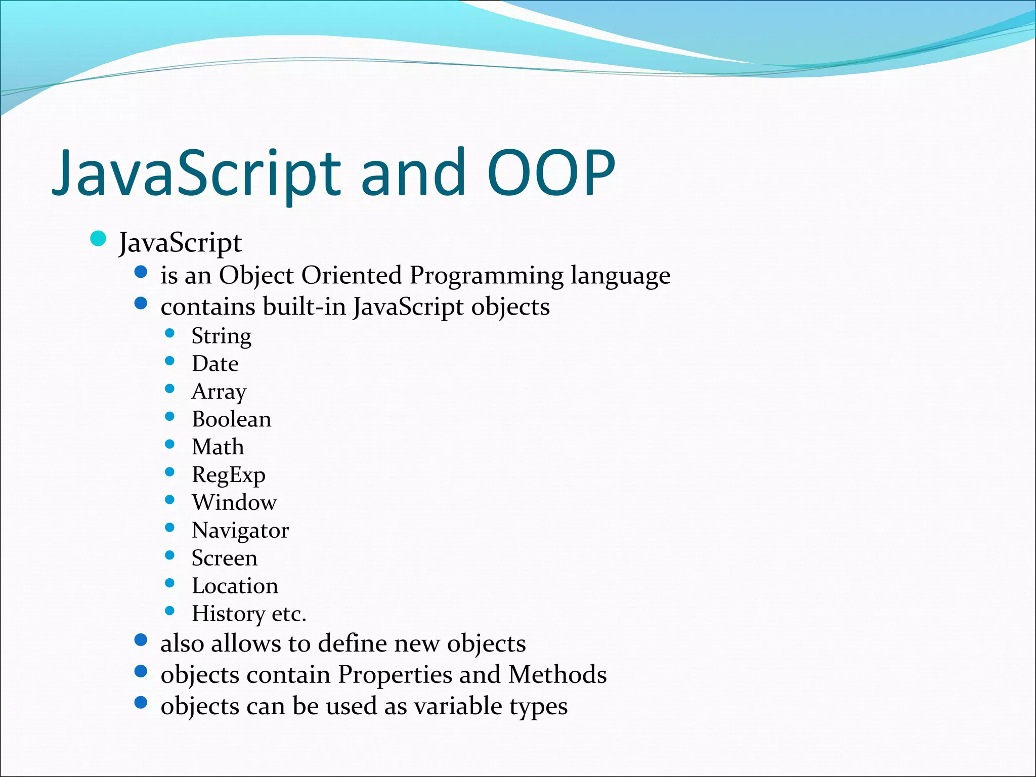 JavaScript and OOP
JavaScript
 is an Object Oriented Programming language
 contains built-in JavaScript objects
 String
 Date
 Array
 Boolean
 Math
 RegExp
 Window
 Navigator
 Screen
 Location
 History etc.
 also allows to define new objects
 objects contain Properties and Methods
 objects can be used as variable types
 