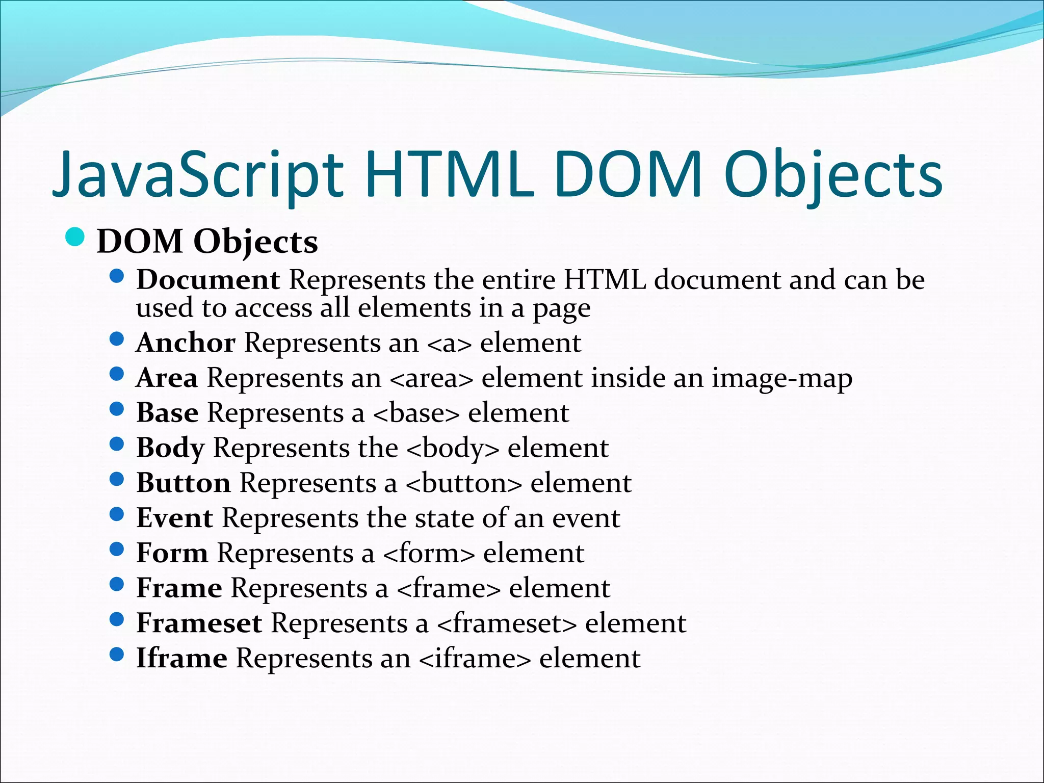 JavaScript HTML DOM Objects
DOM Objects
Document Represents the entire HTML document and can be
used to access all elements in a page
Anchor Represents an <a> element
Area Represents an <area> element inside an image-map
Base Represents a <base> element
Body Represents the <body> element
Button Represents a <button> element
Event Represents the state of an event
Form Represents a <form> element
Frame Represents a <frame> element
Frameset Represents a <frameset> element
Iframe Represents an <iframe> element
 