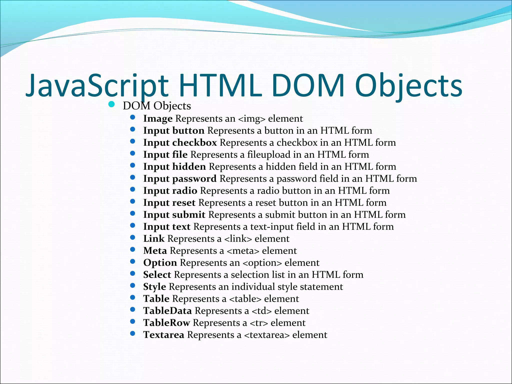 JavaScript HTML DOM Objects DOM Objects
 Image Represents an <img> element
 Input button Represents a button in an HTML form
 Input checkbox Represents a checkbox in an HTML form
 Input file Represents a fileupload in an HTML form
 Input hidden Represents a hidden field in an HTML form
 Input password Represents a password field in an HTML form
 Input radio Represents a radio button in an HTML form
 Input reset Represents a reset button in an HTML form
 Input submit Represents a submit button in an HTML form
 Input text Represents a text-input field in an HTML form
 Link Represents a <link> element
 Meta Represents a <meta> element
 Option Represents an <option> element
 Select Represents a selection list in an HTML form
 Style Represents an individual style statement
 Table Represents a <table> element
 TableData Represents a <td> element
 TableRow Represents a <tr> element
 Textarea Represents a <textarea> element
 