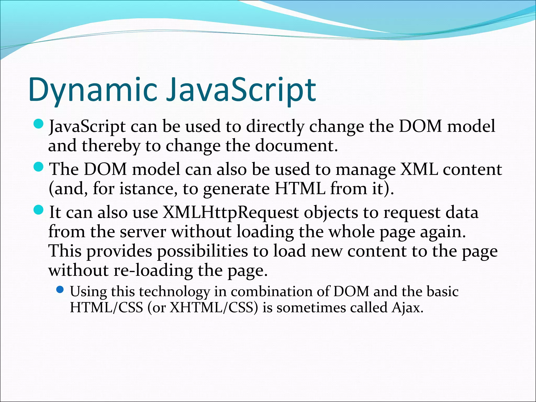 Dynamic JavaScript
JavaScript can be used to directly change the DOM model
and thereby to change the document.
The DOM model can also be used to manage XML content
(and, for istance, to generate HTML from it).
It can also use XMLHttpRequest objects to request data
from the server without loading the whole page again.
This provides possibilities to load new content to the page
without re-loading the page.
Using this technology in combination of DOM and the basic
HTML/CSS (or XHTML/CSS) is sometimes called Ajax.
 