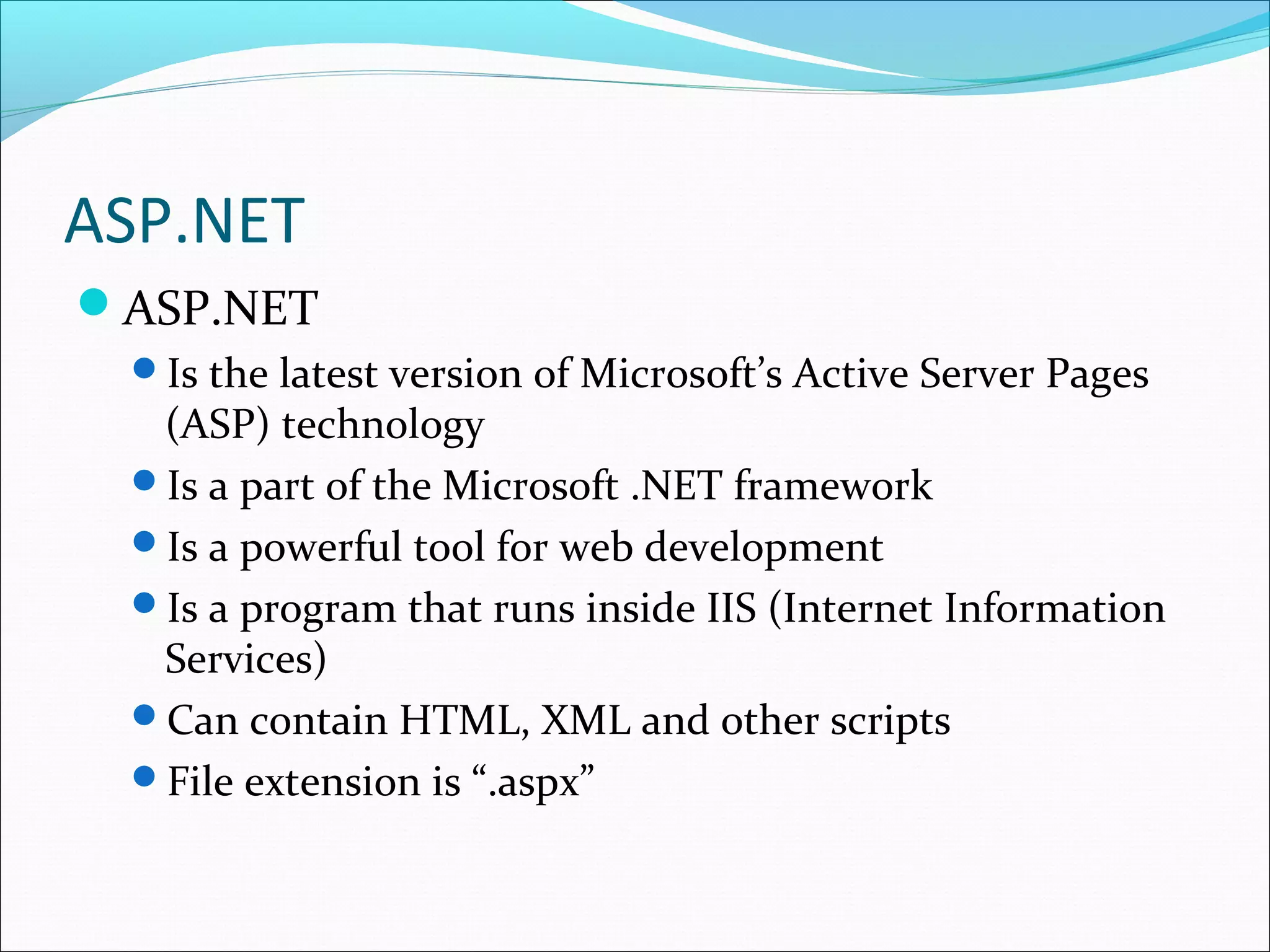 ASP.NET
ASP.NET
Is the latest version of Microsoft’s Active Server Pages
(ASP) technology
Is a part of the Microsoft .NET framework
Is a powerful tool for web development
Is a program that runs inside IIS (Internet Information
Services)
Can contain HTML, XML and other scripts
File extension is “.aspx”
 