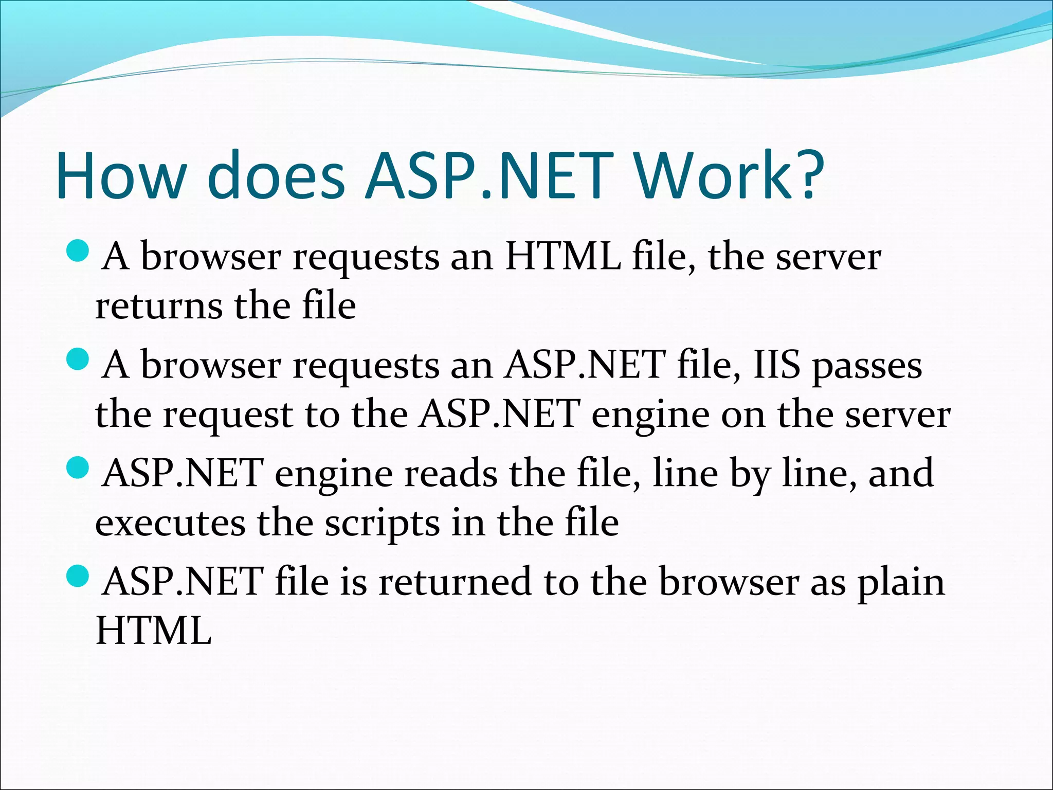 How does ASP.NET Work?
A browser requests an HTML file, the server
returns the file
A browser requests an ASP.NET file, IIS passes
the request to the ASP.NET engine on the server
ASP.NET engine reads the file, line by line, and
executes the scripts in the file
ASP.NET file is returned to the browser as plain
HTML
 