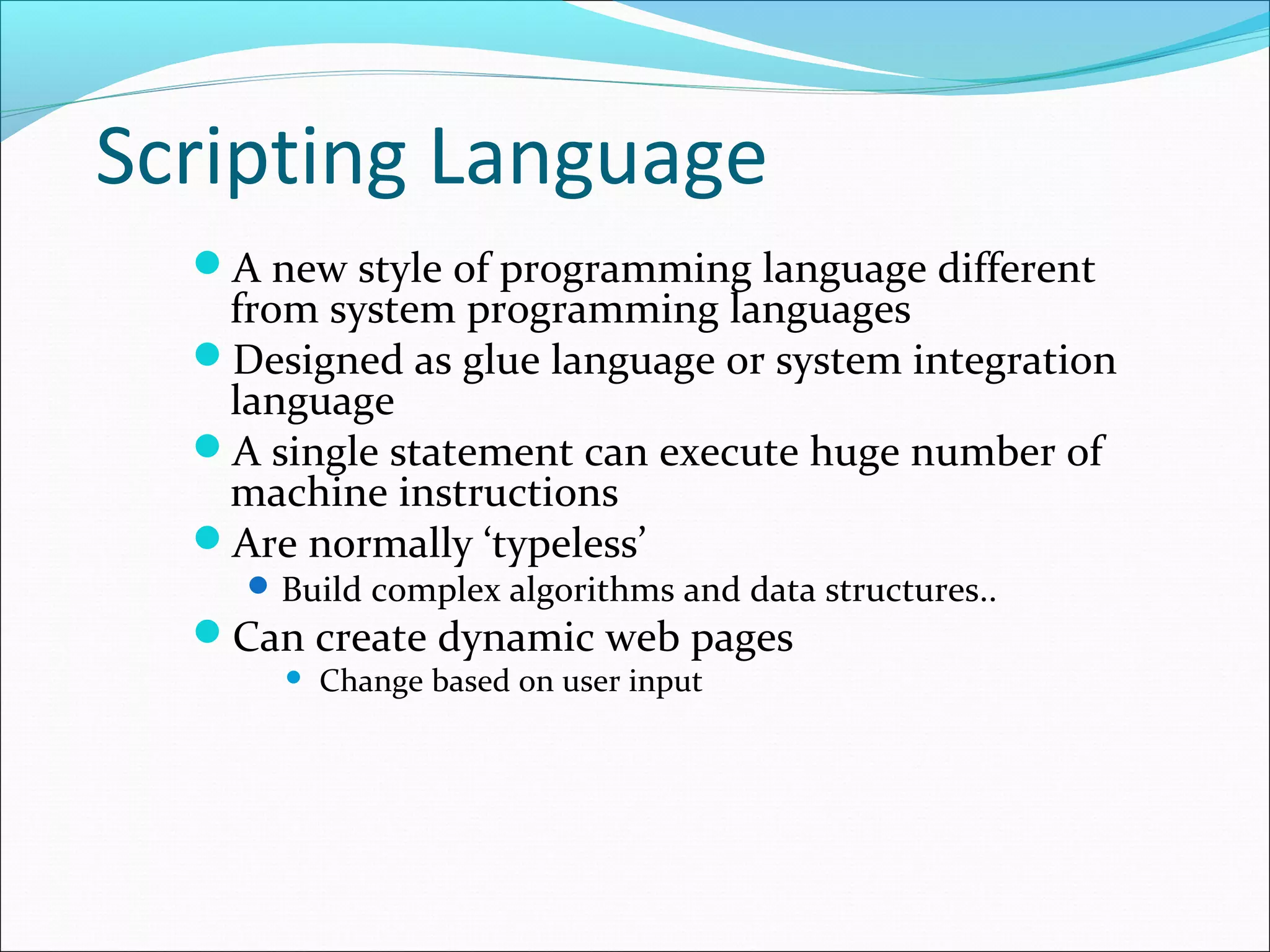 Scripting Language
A new style of programming language different
from system programming languages
Designed as glue language or system integration
language
A single statement can execute huge number of
machine instructions
Are normally ‘typeless’
Build complex algorithms and data structures..
Can create dynamic web pages
 Change based on user input
 