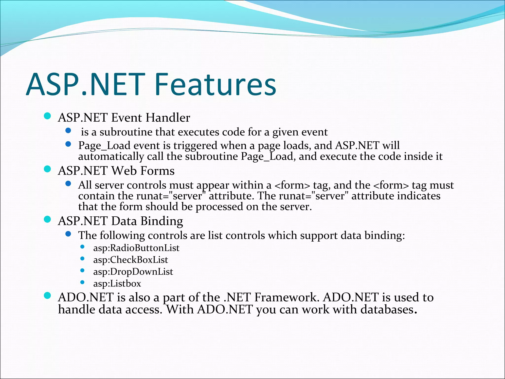 ASP.NET Features
 ASP.NET Event Handler
 is a subroutine that executes code for a given event
 Page_Load event is triggered when a page loads, and ASP.NET will
automatically call the subroutine Page_Load, and execute the code inside it
 ASP.NET Web Forms
 All server controls must appear within a <form> tag, and the <form> tag must
contain the runat="server" attribute. The runat="server" attribute indicates
that the form should be processed on the server.
 ASP.NET Data Binding
 The following controls are list controls which support data binding:
 asp:RadioButtonList
 asp:CheckBoxList
 asp:DropDownList
 asp:Listbox
 ADO.NET is also a part of the .NET Framework. ADO.NET is used to
handle data access. With ADO.NET you can work with databases.
 