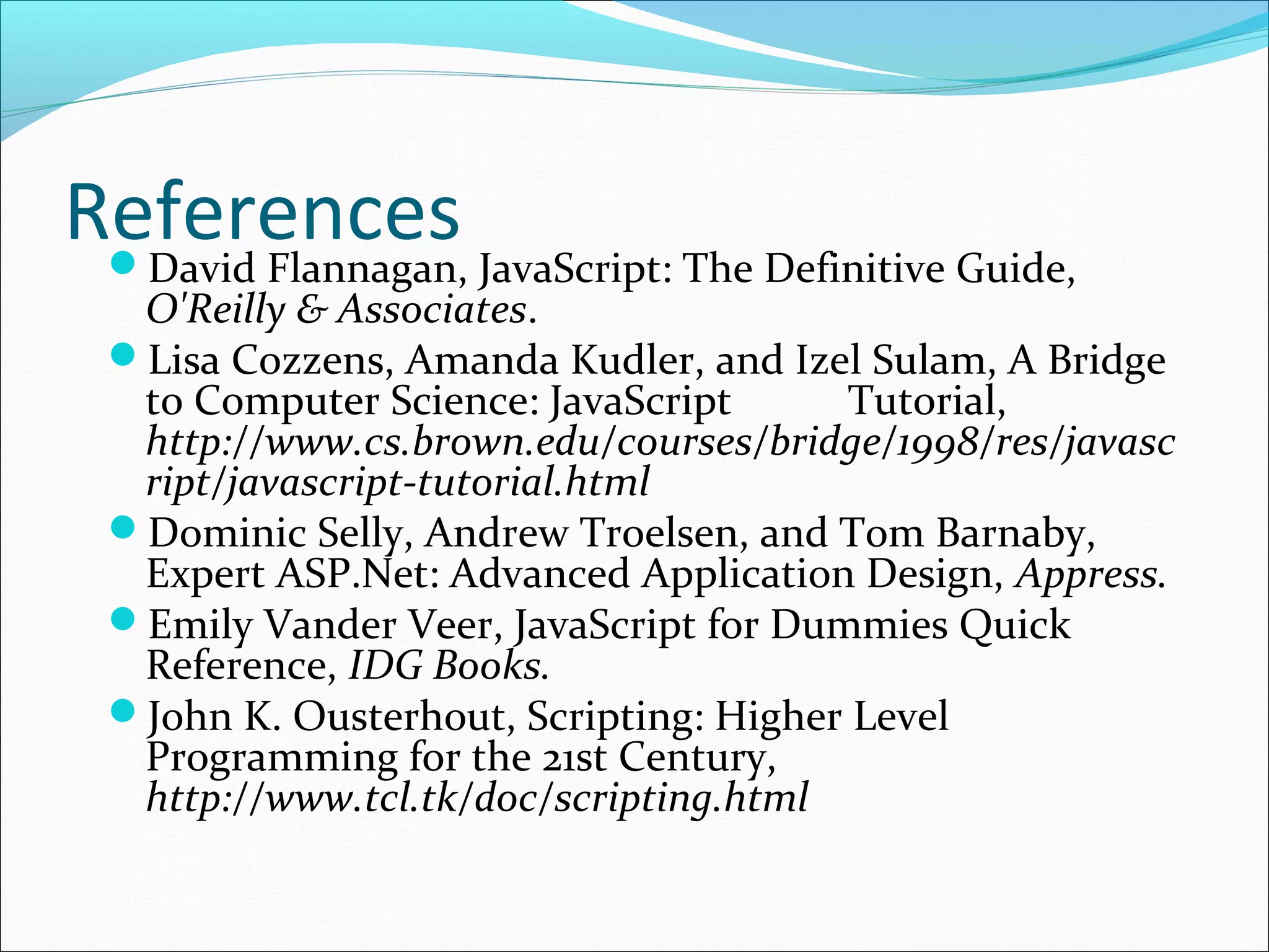 ReferencesDavid Flannagan, JavaScript: The Definitive Guide,
O'Reilly & Associates.
Lisa Cozzens, Amanda Kudler, and Izel Sulam, A Bridge
to Computer Science: JavaScript Tutorial,
http://www.cs.brown.edu/courses/bridge/1998/res/javasc
ript/javascript-tutorial.html
Dominic Selly, Andrew Troelsen, and Tom Barnaby,
Expert ASP.Net: Advanced Application Design, Appress.
Emily Vander Veer, JavaScript for Dummies Quick
Reference, IDG Books.
John K. Ousterhout, Scripting: Higher Level
Programming for the 21st Century,
http://www.tcl.tk/doc/scripting.html
 