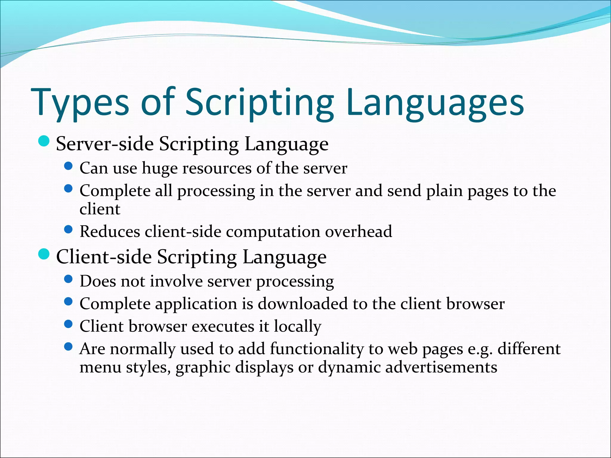 Types of Scripting Languages
Server-side Scripting Language
Can use huge resources of the server
Complete all processing in the server and send plain pages to the
client
Reduces client-side computation overhead
Client-side Scripting Language
Does not involve server processing
Complete application is downloaded to the client browser
Client browser executes it locally
Are normally used to add functionality to web pages e.g. different
menu styles, graphic displays or dynamic advertisements
 