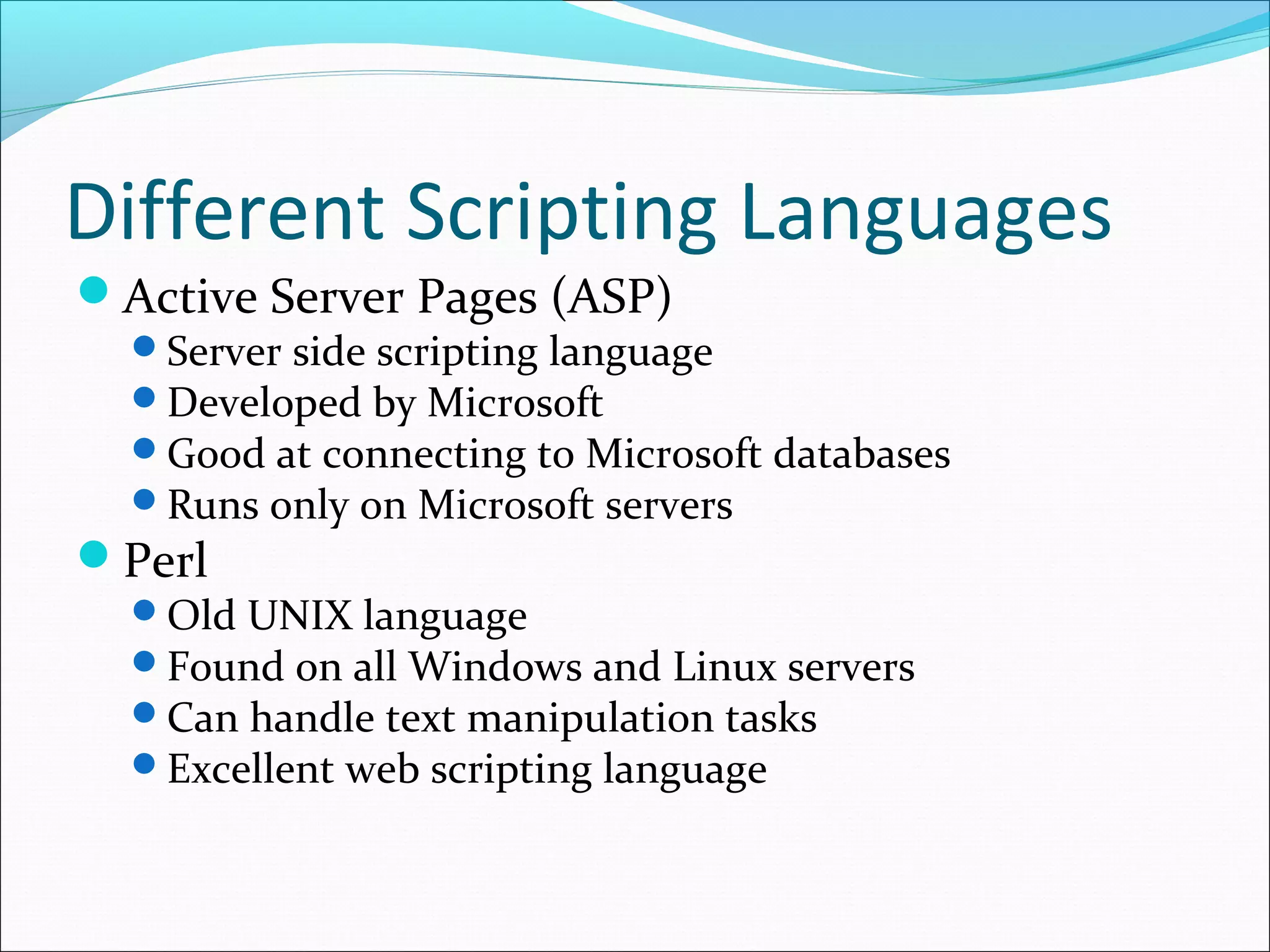 Different Scripting Languages
Active Server Pages (ASP)
Server side scripting language
Developed by Microsoft
Good at connecting to Microsoft databases
Runs only on Microsoft servers
Perl
Old UNIX language
Found on all Windows and Linux servers
Can handle text manipulation tasks
Excellent web scripting language
 