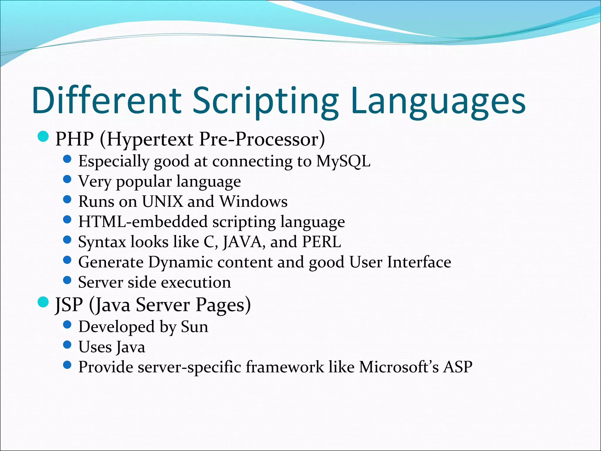 Different Scripting Languages
PHP (Hypertext Pre-Processor)
Especially good at connecting to MySQL
Very popular language
Runs on UNIX and Windows
HTML-embedded scripting language
Syntax looks like C, JAVA, and PERL
Generate Dynamic content and good User Interface
Server side execution
JSP (Java Server Pages)
Developed by Sun
Uses Java
Provide server-specific framework like Microsoft’s ASP
 