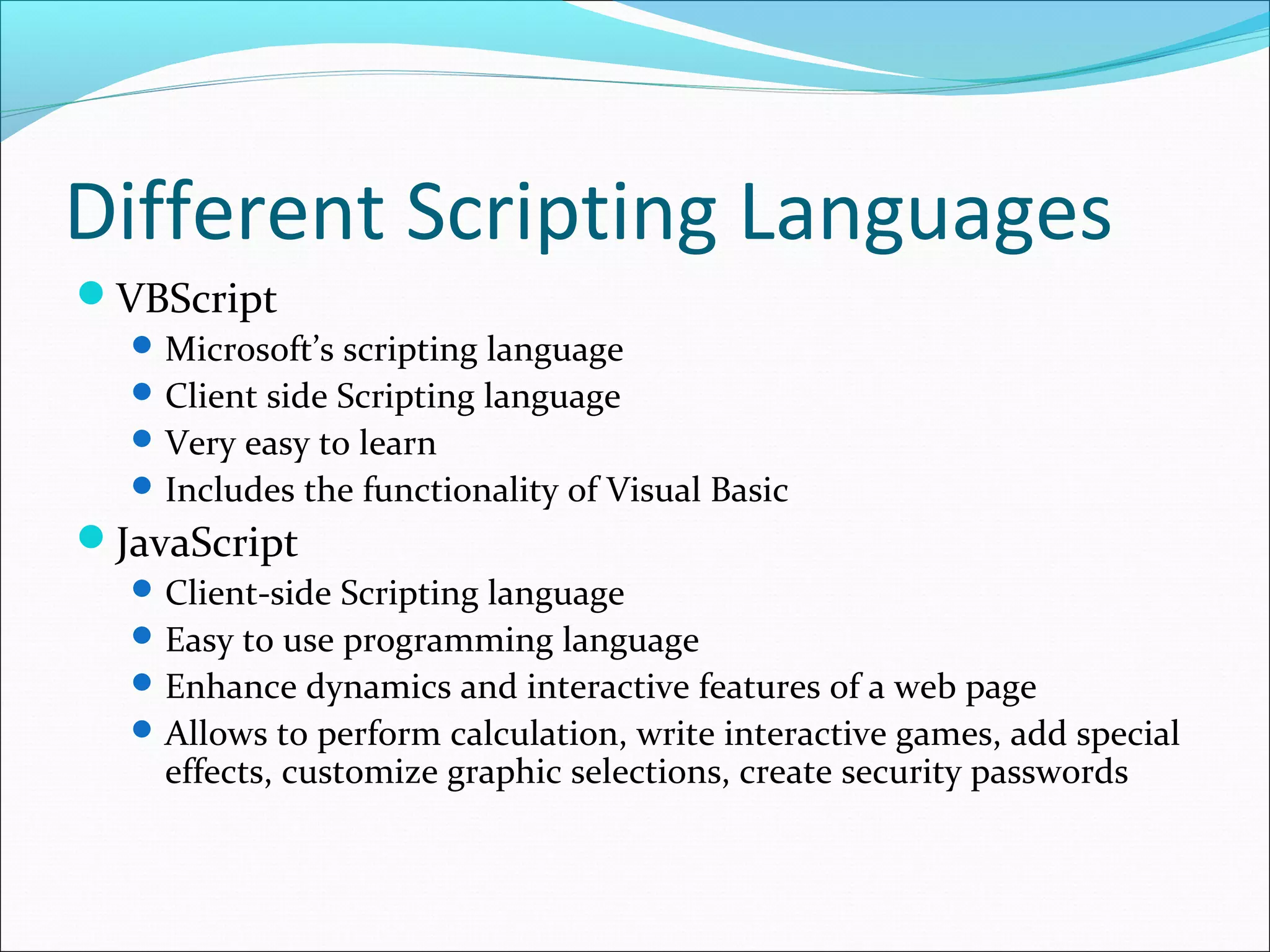 Different Scripting Languages
VBScript
Microsoft’s scripting language
Client side Scripting language
Very easy to learn
Includes the functionality of Visual Basic
JavaScript
Client-side Scripting language
Easy to use programming language
Enhance dynamics and interactive features of a web page
Allows to perform calculation, write interactive games, add special
effects, customize graphic selections, create security passwords
 