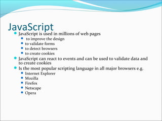 JavaScriptJavaScript is used in millions of web pages
 to improve the design
 to validate forms
 to detect browsers
 to create cookies
JavaScript can react to events and can be used to validate data and
to create cookies
Is the most popular scripting language in all major browsers e.g.
 Internet Explorer
 Mozilla
 Firefox
 Netscape
 Opera
 