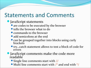 Statements and Comments
JavaScript statements
are codes to be executed by the browser
tells the browser what to do
commands to the browser
add semicolons at the end
can be grouped together into blocks using curly
brackets
try…catch statement allows to test a block of code for
errors
JavaScript comments make the code more
readable
Single line comments start with //
Multi line comments start with /* and end with */
 