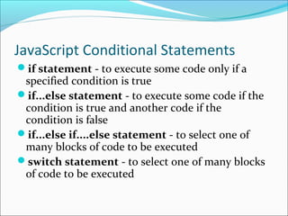 JavaScript Conditional Statements
if statement - to execute some code only if a
specified condition is true
if...else statement - to execute some code if the
condition is true and another code if the
condition is false
if...else if....else statement - to select one of
many blocks of code to be executed
switch statement - to select one of many blocks
of code to be executed
 