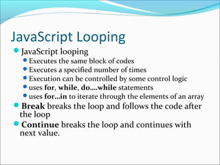 JavaScript Looping
JavaScript looping
Executes the same block of codes
Executes a specified number of times
Execution can be controlled by some control logic
uses for, while, do….while statements
uses for…in to iterate through the elements of an array
Break breaks the loop and follows the code after
the loop
Continue breaks the loop and continues with
next value.
 