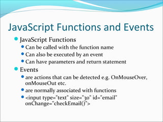 JavaScript Functions and Events
JavaScript Functions
Can be called with the function name
Can also be executed by an event
Can have parameters and return statement
Events
are actions that can be detected e.g. OnMouseOver,
onMouseOut etc.
are normally associated with functions
<input type="text" size="30" id="email"
onChange="checkEmail()">
 