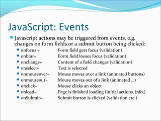 JavaScript: Events
Javascript actions may be triggered from events, e.g.
changes on form fields or a submit button being clicked:
onfocus = Form field gets focus (validation)
onblur= Form field looses focus (validation)
onchange= Content of a field changes (validation)
onselect= Text is selected
onmouseover= Mouse moves over a link (animated buttons)
onmouseout= Mouse moves out of a link (animated …)
onclick= Mouse clicks an object
onload= Page is finished loading (initial actions, info,)
onSubmit= Submit button is clicked (validation etc.)
 