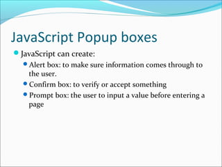 JavaScript Popup boxes
JavaScript can create:
Alert box: to make sure information comes through to
the user.
Confirm box: to verify or accept something
Prompt box: the user to input a value before entering a
page
 