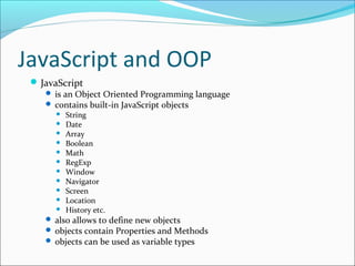 JavaScript and OOP
JavaScript
 is an Object Oriented Programming language
 contains built-in JavaScript objects
 String
 Date
 Array
 Boolean
 Math
 RegExp
 Window
 Navigator
 Screen
 Location
 History etc.
 also allows to define new objects
 objects contain Properties and Methods
 objects can be used as variable types
 