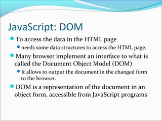 JavaScript: DOM
To access the data in the HTML page
needs some data structures to access the HTML page.
Many browser implement an interface to what is
called the Document Object Model (DOM)
It allows to output the document in the changed form
to the browser.
DOM is a representation of the document in an
object form, accessible from JavaScript programs
 