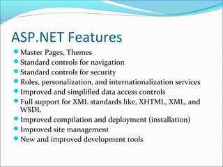 ASP.NET Features
Master Pages, Themes
Standard controls for navigation
Standard controls for security
Roles, personalization, and internationalization services
Improved and simplified data access controls
Full support for XML standards like, XHTML, XML, and
WSDL
Improved compilation and deployment (installation)
Improved site management
New and improved development tools
 