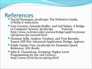 ReferencesDavid Flannagan, JavaScript: The Definitive Guide,
O'Reilly & Associates.
Lisa Cozzens, Amanda Kudler, and Izel Sulam, A Bridge
to Computer Science: JavaScript Tutorial,
http://www.cs.brown.edu/courses/bridge/1998/res/javasc
ript/javascript-tutorial.html
Dominic Selly, Andrew Troelsen, and Tom Barnaby,
Expert ASP.Net: Advanced Application Design, Appress.
Emily Vander Veer, JavaScript for Dummies Quick
Reference, IDG Books.
John K. Ousterhout, Scripting: Higher Level
Programming for the 21st Century,
http://www.tcl.tk/doc/scripting.html
 