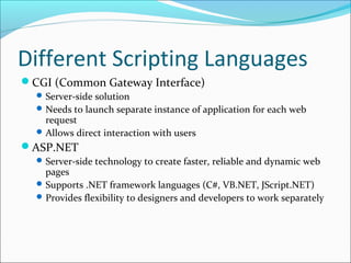 Different Scripting Languages
CGI (Common Gateway Interface)
Server-side solution
Needs to launch separate instance of application for each web
request
Allows direct interaction with users
ASP.NET
Server-side technology to create faster, reliable and dynamic web
pages
Supports .NET framework languages (C#, VB.NET, JScript.NET)
Provides flexibility to designers and developers to work separately
 