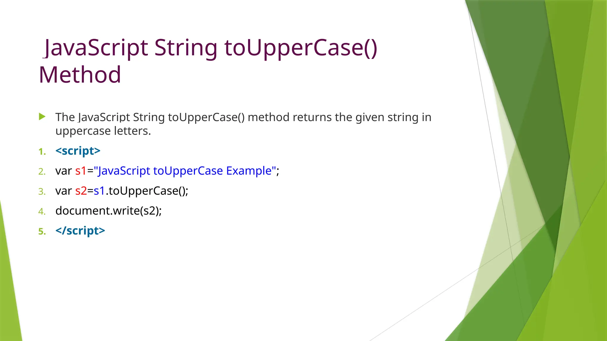 JavaScript String toUpperCase()
Method
 The JavaScript String toUpperCase() method returns the given string in
uppercase letters.
1. <script>
2. var s1="JavaScript toUpperCase Example";
3. var s2=s1.toUpperCase();
4. document.write(s2);
5. </script>
 