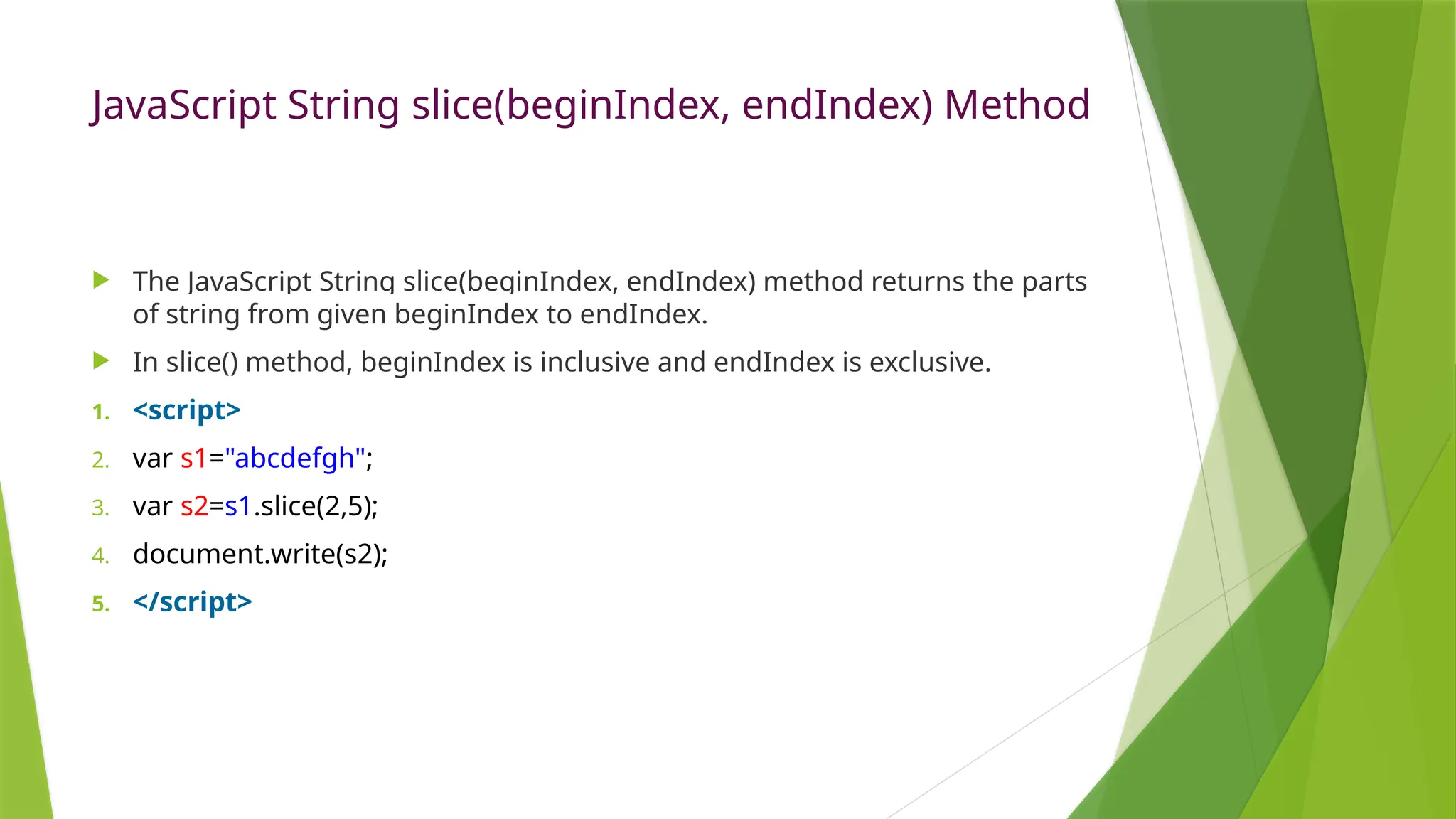 JavaScript String slice(beginIndex, endIndex) Method
 The JavaScript String slice(beginIndex, endIndex) method returns the parts
of string from given beginIndex to endIndex.
 In slice() method, beginIndex is inclusive and endIndex is exclusive.
1. <script>
2. var s1="abcdefgh";
3. var s2=s1.slice(2,5);
4. document.write(s2);
5. </script>
 