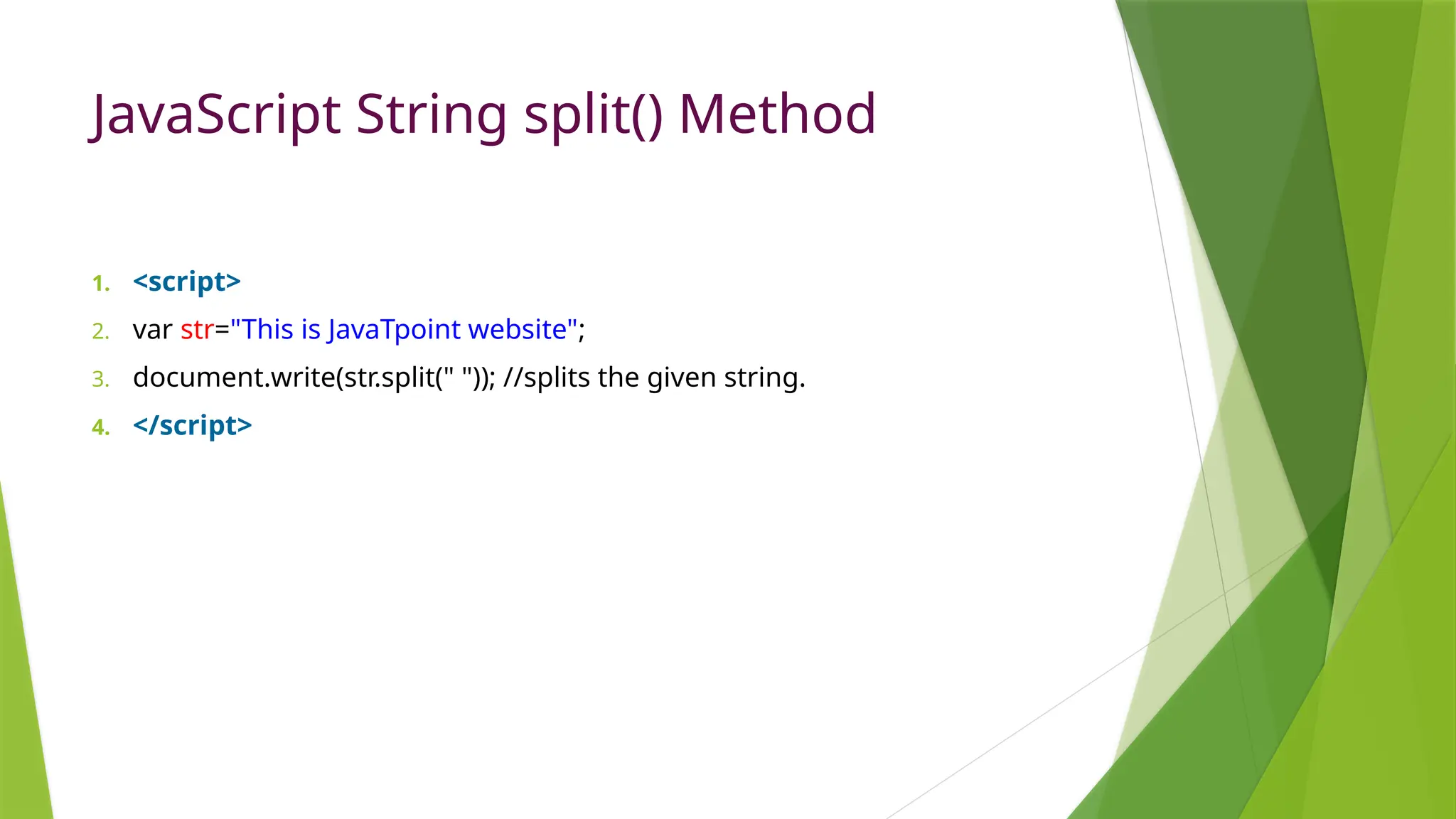 JavaScript String split() Method
1. <script>
2. var str="This is JavaTpoint website";
3. document.write(str.split(" ")); //splits the given string.
4. </script>
 