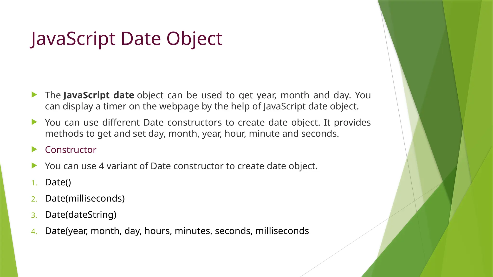 JavaScript Date Object
 The JavaScript date object can be used to get year, month and day. You
can display a timer on the webpage by the help of JavaScript date object.
 You can use different Date constructors to create date object. It provides
methods to get and set day, month, year, hour, minute and seconds.
 Constructor
 You can use 4 variant of Date constructor to create date object.
1. Date()
2. Date(milliseconds)
3. Date(dateString)
4. Date(year, month, day, hours, minutes, seconds, milliseconds
 