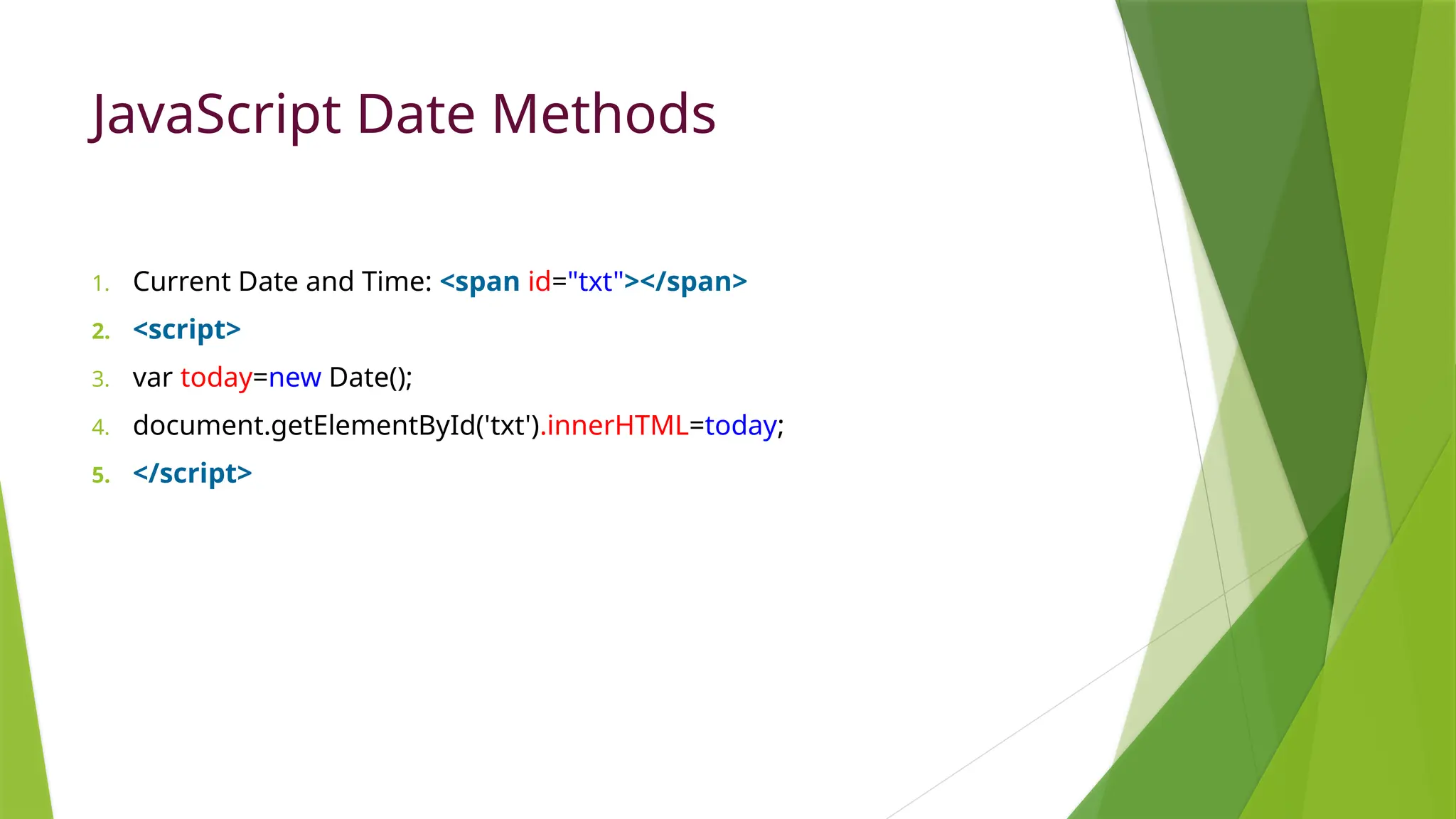JavaScript Date Methods
1. Current Date and Time: <span id="txt"></span>
2. <script>
3. var today=new Date();
4. document.getElementById('txt').innerHTML=today;
5. </script>
 