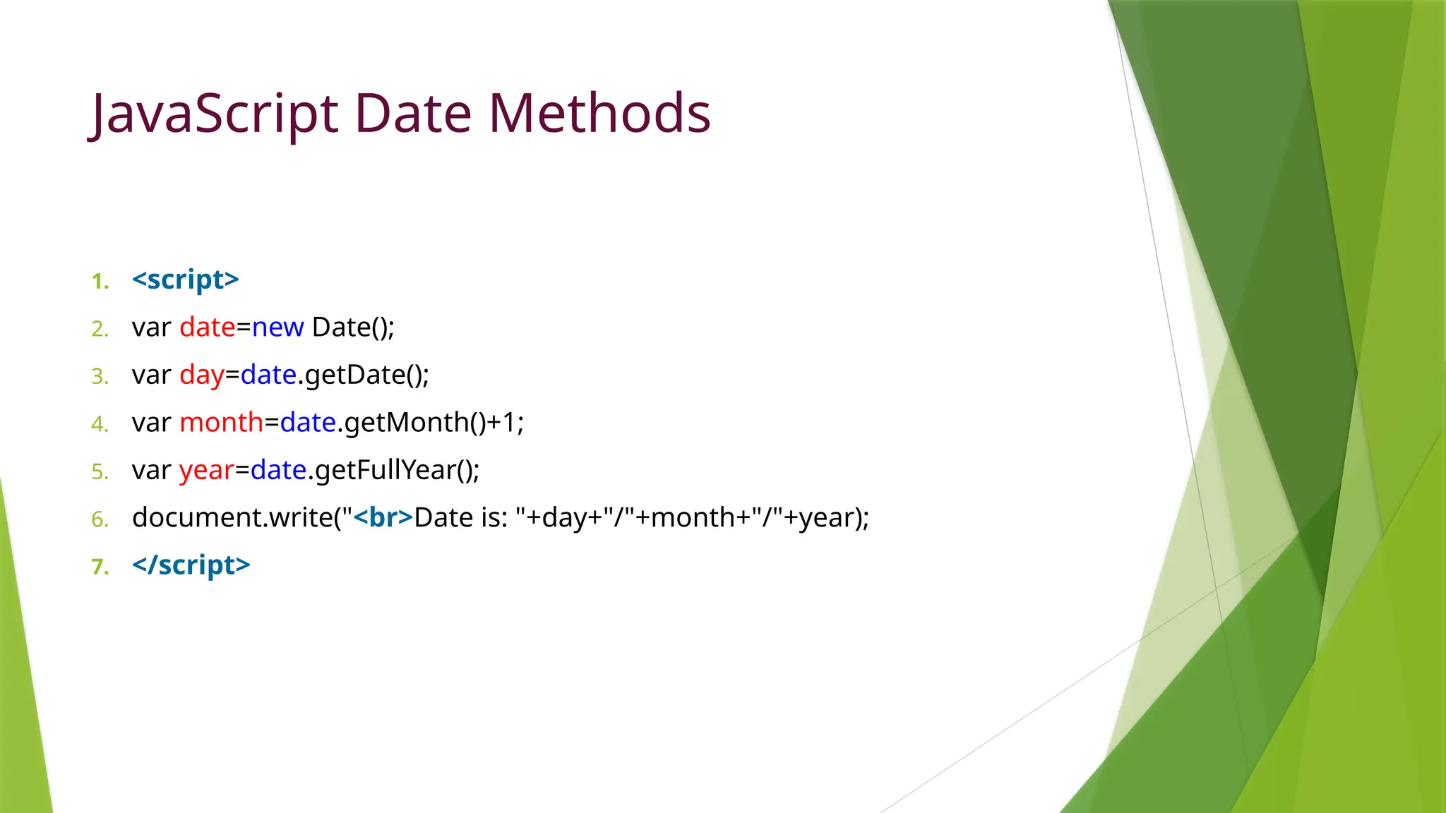 JavaScript Date Methods
1. <script>
2. var date=new Date();
3. var day=date.getDate();
4. var month=date.getMonth()+1;
5. var year=date.getFullYear();
6. document.write("<br>Date is: "+day+"/"+month+"/"+year);
7. </script>
 