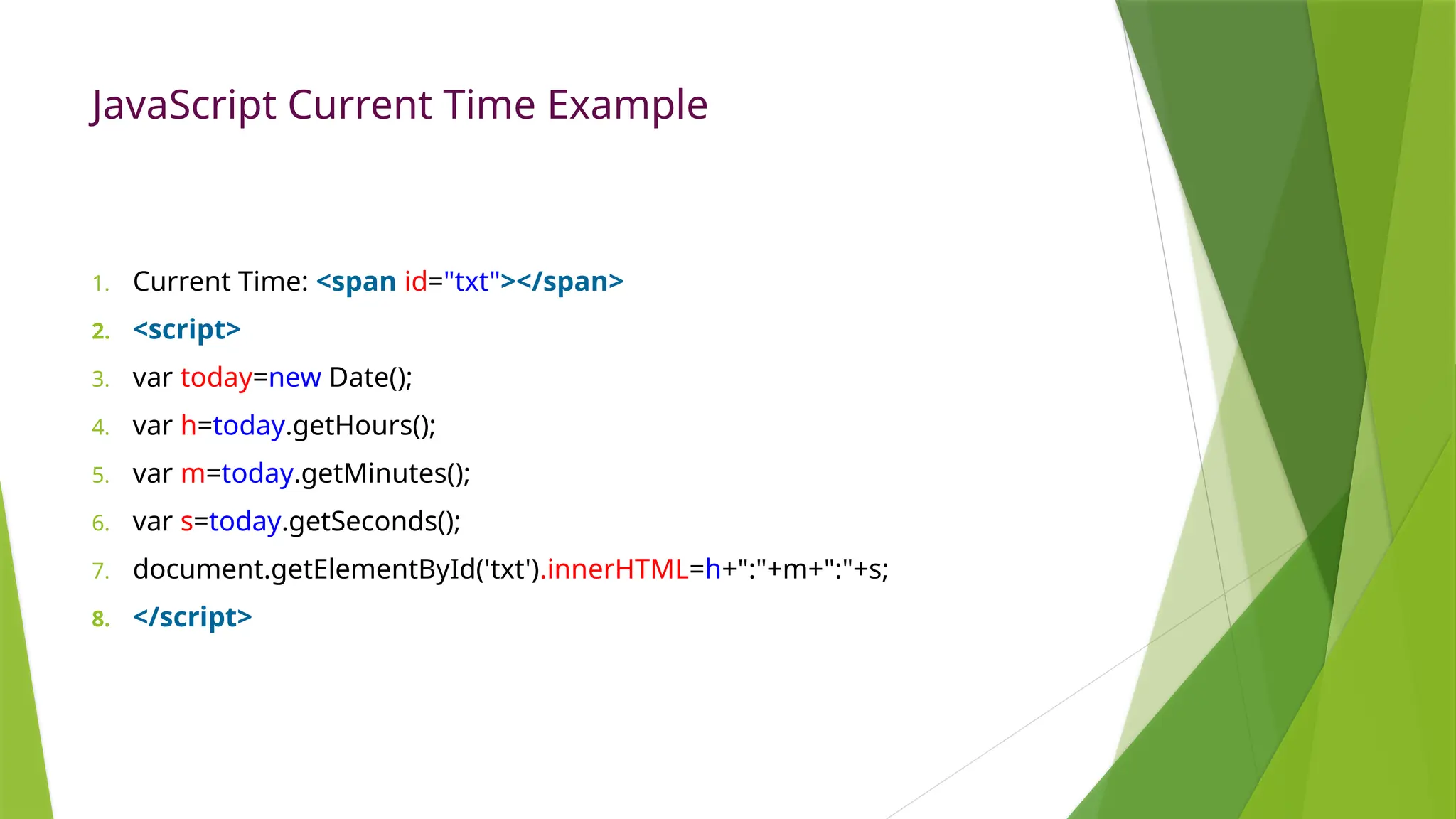 JavaScript Current Time Example
1. Current Time: <span id="txt"></span>
2. <script>
3. var today=new Date();
4. var h=today.getHours();
5. var m=today.getMinutes();
6. var s=today.getSeconds();
7. document.getElementById('txt').innerHTML=h+":"+m+":"+s;
8. </script>
 