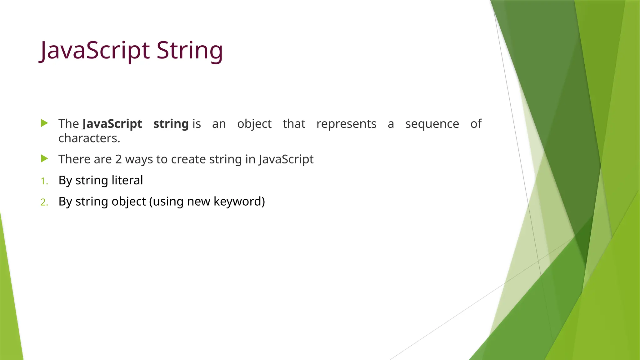 JavaScript String
 The JavaScript string is an object that represents a sequence of
characters.
 There are 2 ways to create string in JavaScript
1. By string literal
2. By string object (using new keyword)
 