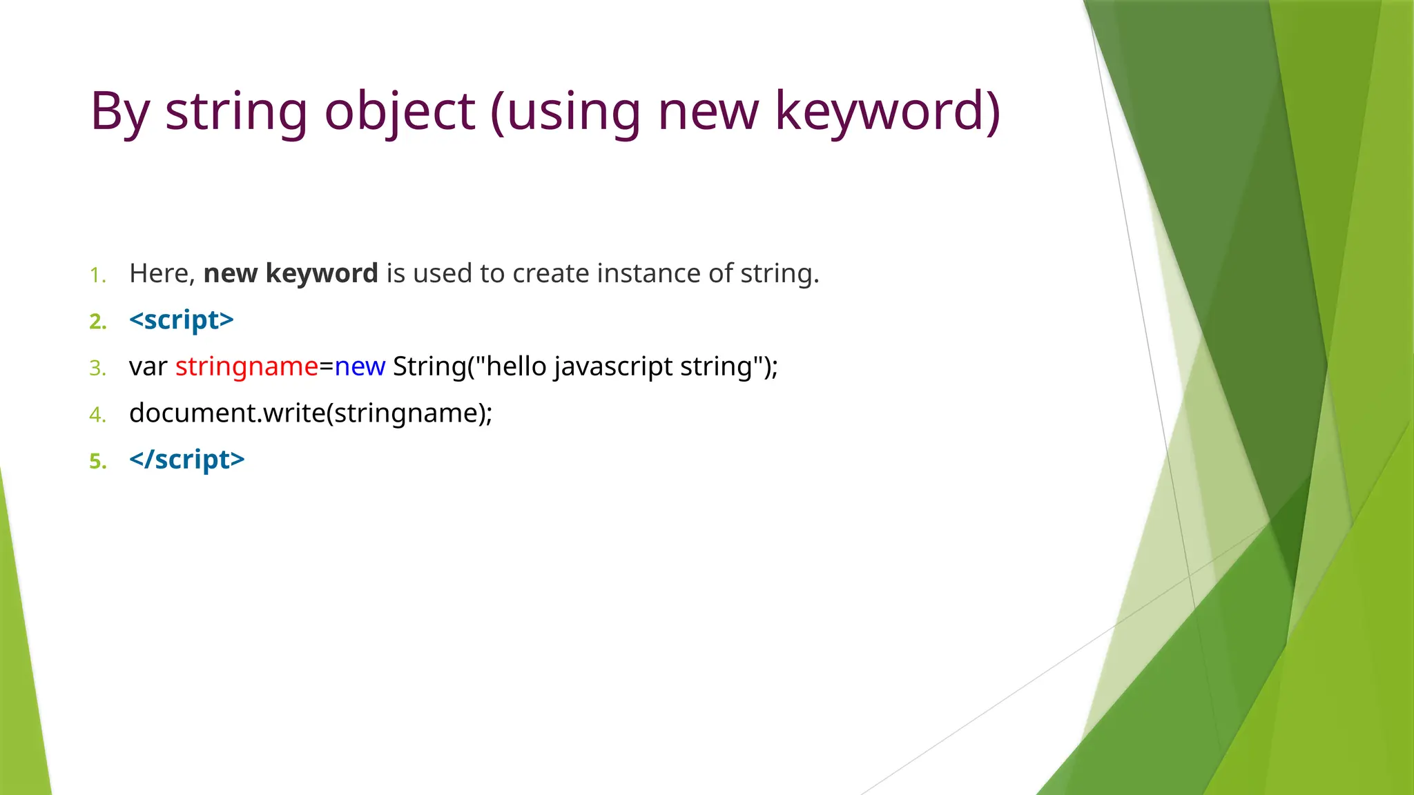 By string object (using new keyword)
1. Here, new keyword is used to create instance of string.
2. <script>
3. var stringname=new String("hello javascript string");
4. document.write(stringname);
5. </script>
 