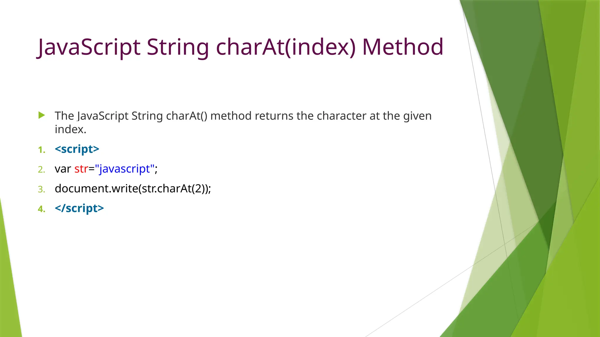 JavaScript String charAt(index) Method
 The JavaScript String charAt() method returns the character at the given
index.
1. <script>
2. var str="javascript";
3. document.write(str.charAt(2));
4. </script>
 