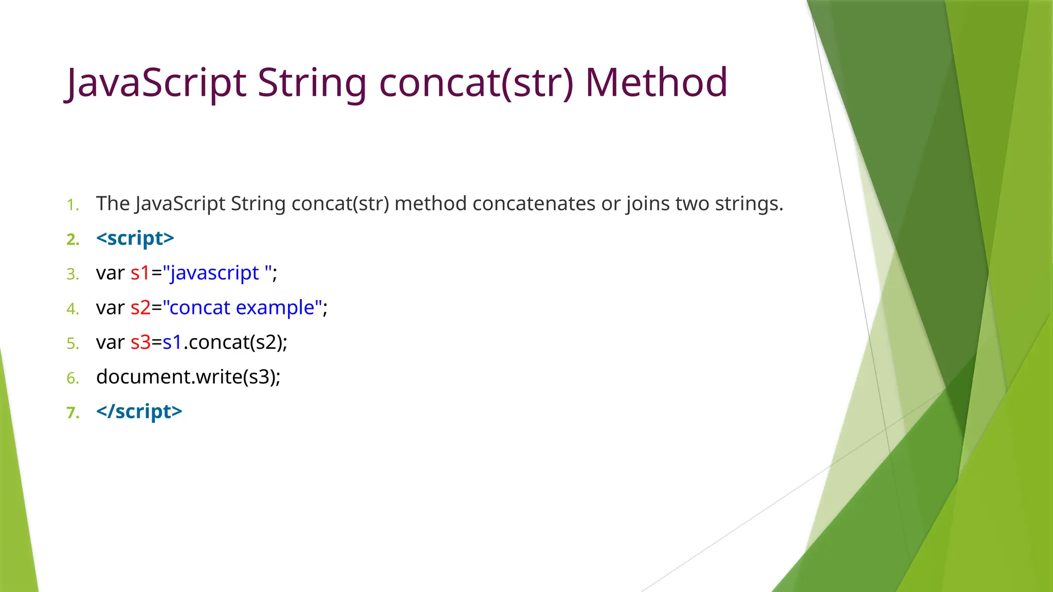 JavaScript String concat(str) Method
1. The JavaScript String concat(str) method concatenates or joins two strings.
2. <script>
3. var s1="javascript ";
4. var s2="concat example";
5. var s3=s1.concat(s2);
6. document.write(s3);
7. </script>
 