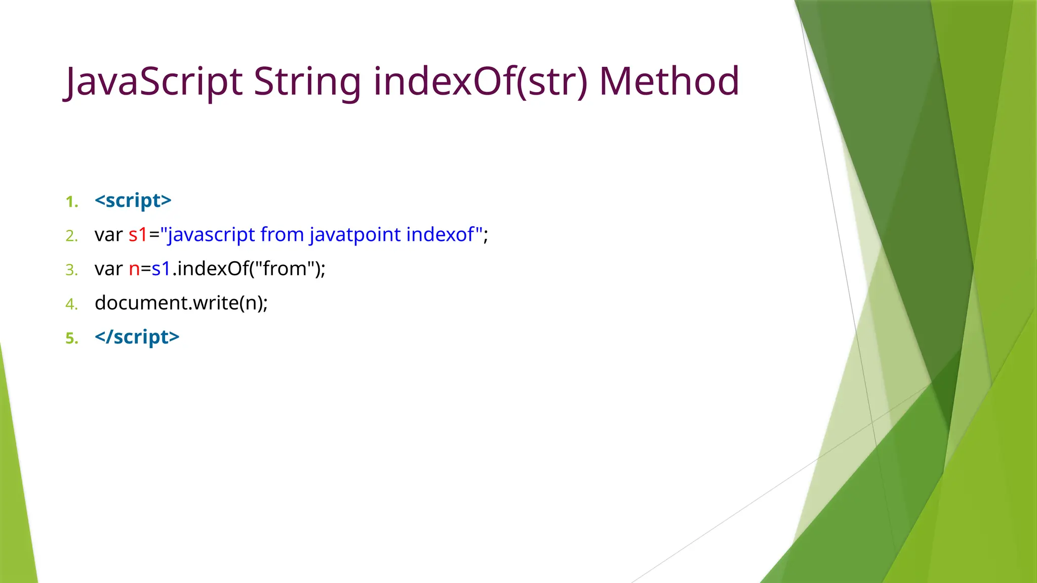 JavaScript String indexOf(str) Method
1. <script>
2. var s1="javascript from javatpoint indexof";
3. var n=s1.indexOf("from");
4. document.write(n);
5. </script>
 