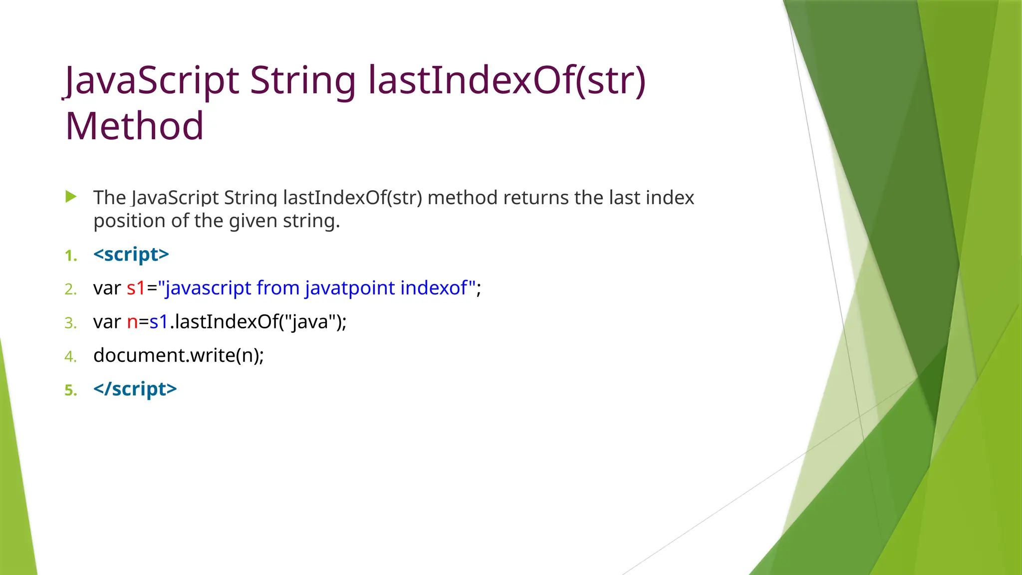 JavaScript String lastIndexOf(str)
Method
 The JavaScript String lastIndexOf(str) method returns the last index
position of the given string.
1. <script>
2. var s1="javascript from javatpoint indexof";
3. var n=s1.lastIndexOf("java");
4. document.write(n);
5. </script>
 