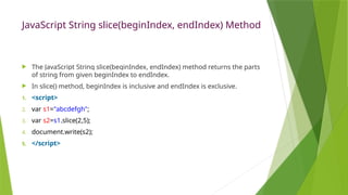 JavaScript String slice(beginIndex, endIndex) Method
 The JavaScript String slice(beginIndex, endIndex) method returns the parts
of string from given beginIndex to endIndex.
 In slice() method, beginIndex is inclusive and endIndex is exclusive.
1. <script>
2. var s1="abcdefgh";
3. var s2=s1.slice(2,5);
4. document.write(s2);
5. </script>
 