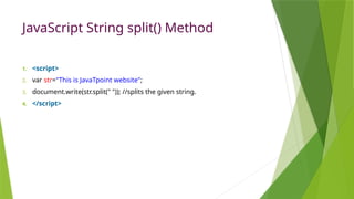 JavaScript String split() Method
1. <script>
2. var str="This is JavaTpoint website";
3. document.write(str.split(" ")); //splits the given string.
4. </script>
 
