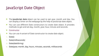 JavaScript Date Object
 The JavaScript date object can be used to get year, month and day. You
can display a timer on the webpage by the help of JavaScript date object.
 You can use different Date constructors to create date object. It provides
methods to get and set day, month, year, hour, minute and seconds.
 Constructor
 You can use 4 variant of Date constructor to create date object.
1. Date()
2. Date(milliseconds)
3. Date(dateString)
4. Date(year, month, day, hours, minutes, seconds, milliseconds
 