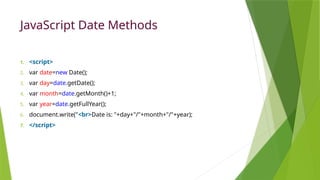JavaScript Date Methods
1. <script>
2. var date=new Date();
3. var day=date.getDate();
4. var month=date.getMonth()+1;
5. var year=date.getFullYear();
6. document.write("<br>Date is: "+day+"/"+month+"/"+year);
7. </script>
 