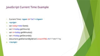 JavaScript Current Time Example
1. Current Time: <span id="txt"></span>
2. <script>
3. var today=new Date();
4. var h=today.getHours();
5. var m=today.getMinutes();
6. var s=today.getSeconds();
7. document.getElementById('txt').innerHTML=h+":"+m+":"+s;
8. </script>
 